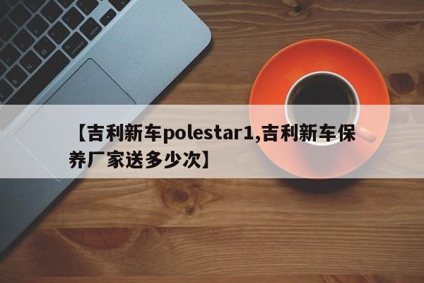 【吉利新车polestar1,吉利新车保养厂家送多少次】
