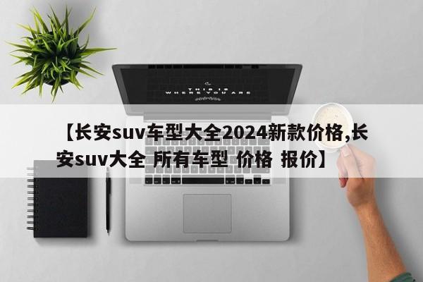 【长安suv车型大全2024新款价格,长安suv大全 所有车型 价格 报价】