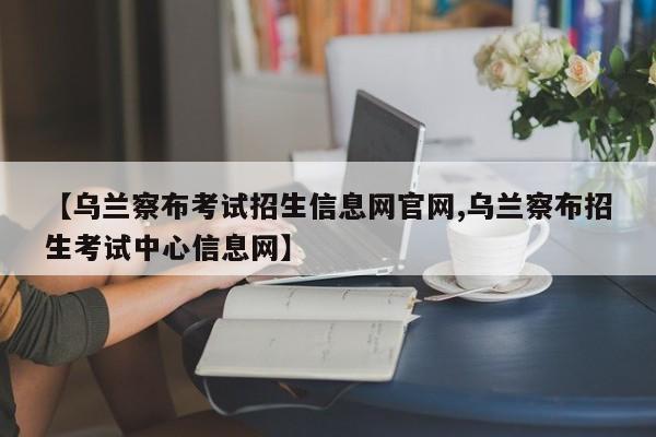 【乌兰察布考试招生信息网官网,乌兰察布招生考试中心信息网】